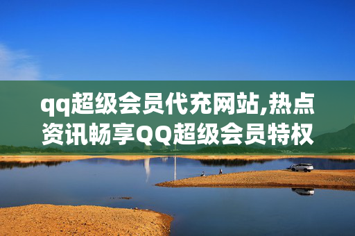 qq超级会员代充网站,热点资讯畅享QQ超级会员特权的必备代充平台推荐！